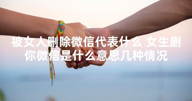 被女人删除微信代表什么 女生删你微信是什么意思几种情况